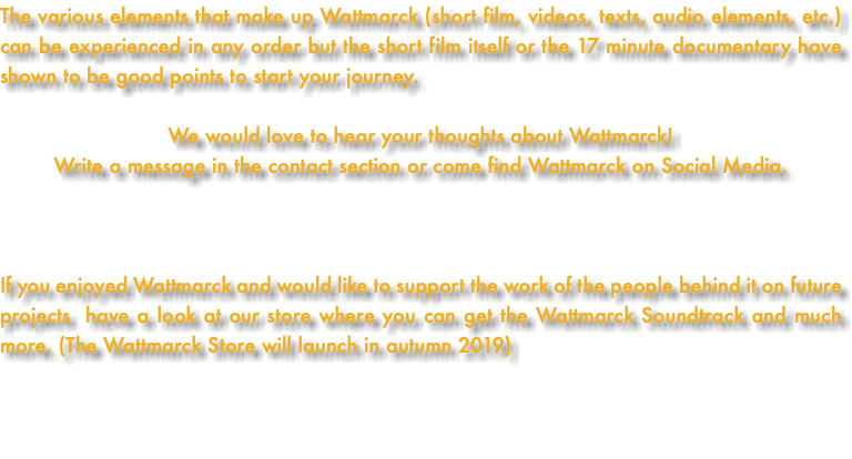 The various elements that make up Wattmarck (short film, videos, texts, audio elements, etc.) can be experienced in any order but the short film itself or the 17 minute documentary have shown to be good points to start your journey. We would love to hear your thoughts about Wattmarck! Write a message in the contact section or come find Wattmarck on Social Media. If you enjoyed Wattmarck and would like to support the work of the people behind it on future projects have a look at our store where you can get the Wattmarck Soundtrack and much more. (The Wattmarck Store will launch in autumn 2019) 